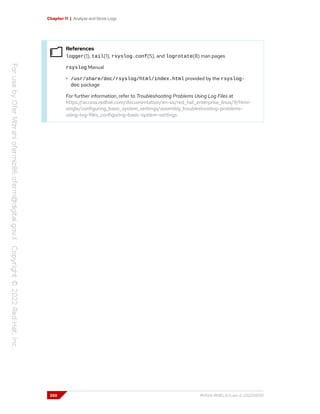 Chapter 11 | Analyze and Store Logs
References
logger(1), tail(1), rsyslog.conf(5), and logrotate(8) man pages
rsyslog Manual
• /usr/share/doc/rsyslog/html/index.html provided by the rsyslog-
doc package
For further information, refer to Troubleshooting Problems Using Log Files at
https://access.redhat.com/documentation/en-us/red_hat_enterprise_linux/9/html-
single/configuring_basic_system_settings/assembly_troubleshooting-problems-
using-log-files_configuring-basic-system-settings
350 RH124-RHEL9.0-en-2-20220609
 