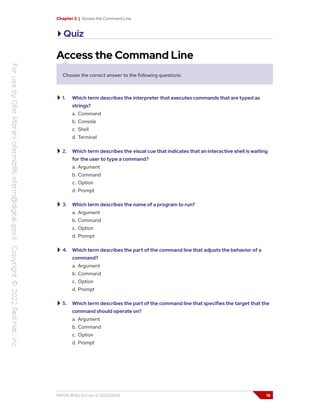 Chapter 2 | Access the Command Line
Quiz
Access the Command Line
Choose the correct answer to the following questions:
1. Which term describes the interpreter that executes commands that are typed as
strings?
a. Command
b. Console
c. Shell
d. Terminal
2. Which term describes the visual cue that indicates that an interactive shell is waiting
for the user to type a command?
a. Argument
b. Command
c. Option
d. Prompt
3. Which term describes the name of a program to run?
a. Argument
b. Command
c. Option
d. Prompt
4. Which term describes the part of the command line that adjusts the behavior of a
command?
a. Argument
b. Command
c. Option
d. Prompt
5. Which term describes the part of the command line that specifies the target that the
command should operate on?
a. Argument
b. Command
c. Option
d. Prompt
RH124-RHEL9.0-en-2-20220609 19
 