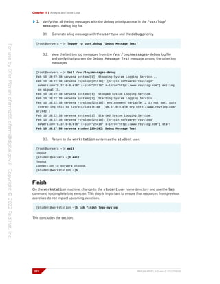 Chapter 11 | Analyze and Store Logs
3. Verify that all the log messages with the debug priority appear in the /var/log/
messages-debug log file.
3.1. Generate a log message with the user type and the debug priority.
[root@servera ~]# logger -p user.debug "Debug Message Test"
3.2. View the last ten log messages from the /var/log/messages-debug log file
and verify that you see the Debug Message Test message among the other log
messages.
[root@servera ~]# tail /var/log/messages-debug
Feb 13 18:22:38 servera systemd[1]: Stopping System Logging Service...
Feb 13 18:22:38 servera rsyslogd[25176]: [origin software="rsyslogd"
swVersion="8.37.0-9.el8" x-pid="25176" x-info="http://www.rsyslog.com"] exiting
on signal 15.
Feb 13 18:22:38 servera systemd[1]: Stopped System Logging Service.
Feb 13 18:22:38 servera systemd[1]: Starting System Logging Service...
Feb 13 18:22:38 servera rsyslogd[25410]: environment variable TZ is not set, auto
correcting this to TZ=/etc/localtime [v8.37.0-9.el8 try http://www.rsyslog.com/
e/2442 ]
Feb 13 18:22:38 servera systemd[1]: Started System Logging Service.
Feb 13 18:22:38 servera rsyslogd[25410]: [origin software="rsyslogd"
swVersion="8.37.0-9.el8" x-pid="25410" x-info="http://www.rsyslog.com"] start
Feb 13 18:27:58 servera student[25416]: Debug Message Test
3.3. Return to the workstation system as the student user.
[root@servera ~]# exit
logout
[student@servera ~]$ exit
logout
Connection to servera closed.
[student@workstation ~]$
Finish
On the workstation machine, change to the student user home directory and use the lab
command to complete this exercise. This step is important to ensure that resources from previous
exercises do not impact upcoming exercises.
[student@workstation ~]$ lab finish logs-syslog
This concludes the section.
352 RH124-RHEL9.0-en-2-20220609
 