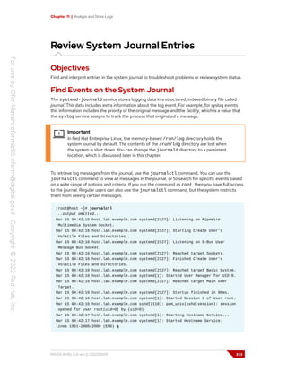 Chapter 11 | Analyze and Store Logs
Review System Journal Entries
Objectives
Find and interpret entries in the system journal to troubleshoot problems or review system status.
Find Events on the System Journal
The systemd-journald service stores logging data in a structured, indexed binary file called
journal. This data includes extra information about the log event. For example, for syslog events
this information includes the priority of the original message and the facility, which is a value that
the syslog service assigns to track the process that originated a message.
Important
In Red Hat Enterprise Linux, the memory-based /run/log directory holds the
system journal by default. The contents of the /run/log directory are lost when
the system is shut down. You can change the journald directory to a persistent
location, which is discussed later in this chapter.
To retrieve log messages from the journal, use the journalctl command. You can use the
journalctl command to view all messages in the journal, or to search for specific events based
on a wide range of options and criteria. If you run the command as root, then you have full access
to the journal. Regular users can also use the journalctl command, but the system restricts
them from seeing certain messages.
[root@host ~]# journalctl
...output omitted...
Mar 15 04:42:16 host.lab.example.com systemd[2127]: Listening on PipeWire
Multimedia System Socket.
Mar 15 04:42:16 host.lab.example.com systemd[2127]: Starting Create User's
Volatile Files and Directories...
Mar 15 04:42:16 host.lab.example.com systemd[2127]: Listening on D-Bus User
Message Bus Socket.
Mar 15 04:42:16 host.lab.example.com systemd[2127]: Reached target Sockets.
Mar 15 04:42:16 host.lab.example.com systemd[2127]: Finished Create User's
Volatile Files and Directories.
Mar 15 04:42:16 host.lab.example.com systemd[2127]: Reached target Basic System.
Mar 15 04:42:16 host.lab.example.com systemd[1]: Started User Manager for UID 0.
Mar 15 04:42:16 host.lab.example.com systemd[2127]: Reached target Main User
Target.
Mar 15 04:42:16 host.lab.example.com systemd[2127]: Startup finished in 90ms.
Mar 15 04:42:16 host.lab.example.com systemd[1]: Started Session 6 of User root.
Mar 15 04:42:16 host.lab.example.com sshd[2110]: pam_unix(sshd:session): session
opened for user root(uid=0) by (uid=0)
Mar 15 04:42:17 host.lab.example.com systemd[1]: Starting Hostname Service...
Mar 15 04:42:17 host.lab.example.com systemd[1]: Started Hostname Service.
lines 1951-2000/2000 (END) q
RH124-RHEL9.0-en-2-20220609 353
 