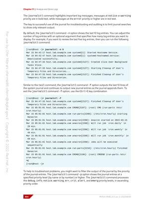 Chapter 11 | Analyze and Store Logs
The journalctl command highlights important log messages; messages at notice or warning
priority are in bold text, while messages at the error priority or higher are in red text.
The key to successful use of the journal for troubleshooting and auditing is to limit journal searches
to show only relevant output.
By default, the journalctl command -n option shows the last 10 log entries. You can adjust the
number of log entries with an optional argument that specifies how many log entries you want to
display. For example, if you want to review the last five log entries, then you can run the following
journalctl command:
[root@host ~]# journalctl -n 5
Mar 15 04:42:17 host.lab.example.com systemd[1]: Started Hostname Service.
Mar 15 04:42:47 host.lab.example.com systemd[1]: systemd-hostnamed.service:
Deactivated successfully.
Mar 15 04:47:33 host.lab.example.com systemd[2127]: Created slice User Background
Tasks Slice.
Mar 15 04:47:33 host.lab.example.com systemd[2127]: Starting Cleanup of User's
Temporary Files and Directories...
Mar 15 04:47:33 host.lab.example.com systemd[2127]: Finished Cleanup of User's
Temporary Files and Directories.
Similar to the tail command, the journalctl command -f option outputs the last 10 lines of
the system journal and continues to output new journal entries as the journal appends them. To
exit the journalctl command -f option, use the Ctrl+C key combination.
[root@host ~]# journalctl -f
Mar 15 04:47:33 host.lab.example.com systemd[2127]: Finished Cleanup of User's
Temporary Files and Directories.
Mar 15 05:01:01 host.lab.example.com CROND[2197]: (root) CMD (run-parts /etc/
cron.hourly)
Mar 15 05:01:01 host.lab.example.com run-parts[2200]: (/etc/cron.hourly) starting
0anacron
Mar 15 05:01:01 host.lab.example.com anacron[2208]: Anacron started on 2022-03-15
Mar 15 05:01:01 host.lab.example.com anacron[2208]: Will run job `cron.daily' in
29 min.
Mar 15 05:01:01 host.lab.example.com anacron[2208]: Will run job `cron.weekly' in
49 min.
Mar 15 05:01:01 host.lab.example.com anacron[2208]: Will run job `cron.monthly' in
69 min.
Mar 15 05:01:01 host.lab.example.com anacron[2208]: Jobs will be executed
sequentially
Mar 15 05:01:01 host.lab.example.com run-parts[2210]: (/etc/cron.hourly) finished
0anacron
Mar 15 05:01:01 host.lab.example.com CROND[2196]: (root) CMDEND (run-parts /etc/
cron.hourly)
^C
[root@host ~]#
To help to troubleshoot problems, you might want to filter the output of the journal by the priority
of the journal entries. The journalctl command -p option shows the journal entries at a
specified priority level (by name or by number) or higher. The journalctl command processes
the debug, info, notice, warning, err, crit, alert, and emerg priority levels, in ascending
priority order.
354 RH124-RHEL9.0-en-2-20220609
 
