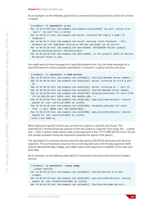 Chapter 11 | Analyze and Store Logs
As an example, run the following journalctl command to list journal entries at the err priority
or higher:
[root@host ~]# journalctl -p err
Mar 15 04:22:00 host.lab.example.com pipewire-pulse[1640]: pw.conf: execvp error
'pactl': No such file or direct
Mar 15 04:22:17 host.lab.example.com kernel: Detected CPU family 6 model 13
stepping 3
Mar 15 04:22:17 host.lab.example.com kernel: Warning: Intel Processor - this
hardware has not undergone testing by Red Hat and might not be certif>
Mar 15 04:22:20 host.lab.example.com smartd[669]: DEVICESCAN failed: glob(3)
aborted matching pattern /dev/discs/disc*
Mar 15 04:22:20 host.lab.example.com smartd[669]: In the system's table of devices
NO devices found to scan
You might want to show messages for a specified systemd unit. You can show messages for a
specified systemd unit by using the journalctl command -u option and the unit name.
[root@host ~]# journalctl -u sshd.service
May 15 04:30:18 host.lab.example.com systemd[1]: Starting OpenSSH server daemon...
May 15 04:30:18 host.lab.example.com sshd[1142]: Server listening on 0.0.0.0 port
22.
May 15 04:30:18 host.lab.example.com sshd[1142]: Server listening on :: port 22.
May 15 04:30:18 host.lab.example.com systemd[1]: Started OpenSSH server daemon.
May 15 04:32:03 host.lab.example.com sshd[1796]: Accepted publickey for user1 from
172.25.250.254 port 43876 ssh2: RSA SHA256:1UGy...>
May 15 04:32:03 host.lab.example.com sshd[1796]: pam_unix(sshd:session): session
opened for user user1(uid=1000) by (uid=0)
May 15 04:32:26 host.lab.example.com sshd[1866]: Accepted publickey for user2
from ::1 port 36088 ssh2: RSA SHA256:M8ik...
May 15 04:32:26 host.lab.example.com sshd[1866]: pam_unix(sshd:session): session
opened for user user2(uid=1001) by (uid=0)
lines 1-8/8 (END) q
When looking for specific events, you can limit the output to a specific time frame. The
journalctl command has two options to limit the output to a specific time range, the --since
and --until options. Both options take a time argument in the "YYYY-MM-DD hh:mm:ss" format
(the double quotation marks are required to preserve the space in the option).
The journalctl command assumes that the day starts at 00:00:00 when you omit the time
argument. The command also assumes the current day when you omit the day argument. Both
options take yesterday, today, and tomorrow as valid arguments in addition to the date and
time field.
As an example, run the following journalctl command to list all journal entries from today's
records.
[root@host ~]# journalctl --since today
...output omitted...
Mar 15 05:04:20 host.lab.example.com systemd[1]: Started Session 8 of User
student.
Mar 15 05:04:20 host.lab.example.com sshd[2255]: pam_unix(sshd:session): session
opened for user student(uid=1000) by (uid=0)
Mar 15 05:04:20 host.lab.example.com systemd[1]: Starting Hostname Service...
RH124-RHEL9.0-en-2-20220609 355
 