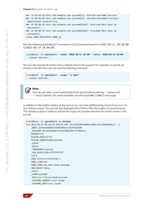 Chapter 11 | Analyze and Store Logs
Mar 15 05:04:20 host.lab.example.com systemd[1]: Started Hostname Service.
Mar 15 05:04:50 host.lab.example.com systemd[1]: systemd-hostnamed.service:
Deactivated successfully.
Mar 15 05:06:33 host.lab.example.com systemd[2261]: Starting Mark boot as
successful...
Mar 15 05:06:33 host.lab.example.com systemd[2261]: Finished Mark boot as
successful.
lines 1996-2043/2043 (END) q
Run the following journalctl command to list all journal entries from 2022-03-11 20:30:00
to 2022-03-14 10:00:00.
[root@host ~]# journalctl --since "2022-03-11 20:30" --until "2022-03-14 10:00"
...output omitted...
You can also specify all entries since a relative time to the present. For example, to specify all
entries in the last hour, you can use the following command:
[root@host ~]# journalctl --since "-1 hour"
...output omitted...
Note
You can use other, more sophisticated time specifications with the --since and
--until options. For some examples, see the systemd.time(7) man page.
In addition to the visible content of the journal, you can view additional log entries if you turn on
the verbose output. You can use any displayed extra field to filter the output of a journal query.
The verbose output is useful to reduce the output of complex searches for certain events in the
journal.
[root@host ~]# journalctl -o verbose
Tue 2022-03-15 05:10:32.625470 EDT [s=e7623387430b4c14b2c71917db58e0ee;i...]
_BOOT_ID=beaadd6e5c5448e393ce716cd76229d4
_MACHINE_ID=4ec03abd2f7b40118b1b357f479b3112
PRIORITY=6
SYSLOG_FACILITY=3
SYSLOG_IDENTIFIER=systemd
_UID=0
_GID=0
_TRANSPORT=journal
_CAP_EFFECTIVE=1ffffffffff
TID=1
CODE_FILE=src/core/job.c
CODE_LINE=744
CODE_FUNC=job_emit_done_message
JOB_RESULT=done
_PID=1
_COMM=systemd
_EXE=/usr/lib/systemd/systemd
_SYSTEMD_CGROUP=/init.scope
_SYSTEMD_UNIT=init.scope
356 RH124-RHEL9.0-en-2-20220609
 