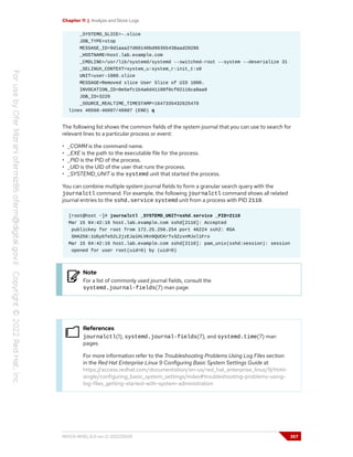 Chapter 11 | Analyze and Store Logs
_SYSTEMD_SLICE=-.slice
JOB_TYPE=stop
MESSAGE_ID=9d1aaa27d60140bd96365438aad20286
_HOSTNAME=host.lab.example.com
_CMDLINE=/usr/lib/systemd/systemd --switched-root --system --deserialize 31
_SELINUX_CONTEXT=system_u:system_r:init_t:s0
UNIT=user-1000.slice
MESSAGE=Removed slice User Slice of UID 1000.
INVOCATION_ID=0e5efc1b4a6d41198f0cf02116ca8aa8
JOB_ID=3220
_SOURCE_REALTIME_TIMESTAMP=1647335432625470
lines 46560-46607/46607 (END) q
The following list shows the common fields of the system journal that you can use to search for
relevant lines to a particular process or event:
• _COMM is the command name.
• _EXE is the path to the executable file for the process.
• _PID is the PID of the process.
• _UID is the UID of the user that runs the process.
• _SYSTEMD_UNIT is the systemd unit that started the process.
You can combine multiple system journal fields to form a granular search query with the
journalctl command. For example, the following journalctl command shows all related
journal entries to the sshd.service systemd unit from a process with PID 2110.
[root@host ~]# journalctl _SYSTEMD_UNIT=sshd.service _PID=2110
Mar 15 04:42:16 host.lab.example.com sshd[2110]: Accepted
publickey for root from 172.25.250.254 port 46224 ssh2: RSA
SHA256:1UGybTe52L2jzEJa1HLVKn9QUCKrTv3ZzxnMJol1Fro
Mar 15 04:42:16 host.lab.example.com sshd[2110]: pam_unix(sshd:session): session
opened for user root(uid=0) by (uid=0)
Note
For a list of commonly used journal fields, consult the
systemd.journal-fields(7) man page.
References
journalctl(1), systemd.journal-fields(7), and systemd.time(7) man
pages
For more information refer to the Troubleshooting Problems Using Log Files section
in the Red Hat Enterprise Linux 9 Configuring Basic System Settings Guide at
https://access.redhat.com/documentation/en-us/red_hat_enterprise_linux/9/html-
single/configuring_basic_system_settings/index#troubleshooting-problems-using-
log-files_getting-started-with-system-administration
RH124-RHEL9.0-en-2-20220609 357
 