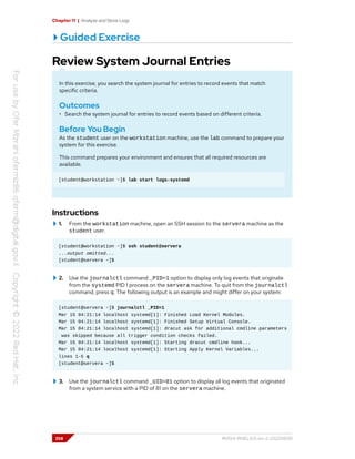 Chapter 11 | Analyze and Store Logs
Guided Exercise
Review System Journal Entries
In this exercise, you search the system journal for entries to record events that match
specific criteria.
Outcomes
• Search the system journal for entries to record events based on different criteria.
Before You Begin
As the student user on the workstation machine, use the lab command to prepare your
system for this exercise.
This command prepares your environment and ensures that all required resources are
available.
[student@workstation ~]$ lab start logs-systemd
Instructions
1. From the workstation machine, open an SSH session to the servera machine as the
student user.
[student@workstation ~]$ ssh student@servera
...output omitted...
[student@servera ~]$
2. Use the journalctl command _PID=1 option to display only log events that originate
from the systemd PID 1 process on the servera machine. To quit from the journalctl
command, press q. The following output is an example and might differ on your system:
[student@servera ~]$ journalctl _PID=1
Mar 15 04:21:14 localhost systemd[1]: Finished Load Kernel Modules.
Mar 15 04:21:14 localhost systemd[1]: Finished Setup Virtual Console.
Mar 15 04:21:14 localhost systemd[1]: dracut ask for additional cmdline parameters
was skipped because all trigger condition checks failed.
Mar 15 04:21:14 localhost systemd[1]: Starting dracut cmdline hook...
Mar 15 04:21:14 localhost systemd[1]: Starting Apply Kernel Variables...
lines 1-5 q
[student@servera ~]$
3. Use the journalctl command _UID=81 option to display all log events that originated
from a system service with a PID of 81 on the servera machine.
358 RH124-RHEL9.0-en-2-20220609
 