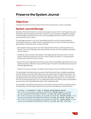 Chapter 11 | Analyze and Store Logs
Preserve the System Journal
Objectives
Configure the system journal to preserve the record of events when a server is rebooted.
System Journal Storage
By default, Red Hat Enterprise Linux 9 stores the system journal in the /run/log directory, and
the system clears the system journal after a reboot. You can change the configuration settings
of the systemd-journald service in the /etc/systemd/journald.conf file so that the
journals persist across a reboot.
The Storage parameter in the /etc/systemd/journald.conf file defines whether to
store system journals in a volatile manner or persistently across a reboot. Set this parameter to
persistent, volatile, auto, or none as follows:
• persistent: Stores journals in the /var/log/journal directory, which persists across
reboots. If the /var/log/journal directory does not exist, then the systemd-journald
service creates it.
• volatile: Stores journals in the volatile /run/log/journal directory. As the /run file
system is temporary and exists only in the runtime memory, the data in it, including system
journals, does not persist across a reboot.
• auto: If the /var/log/journal directory exists, then the systemd-journald service uses
persistent storage; otherwise it uses volatile storage. This action is the default if you do not set
the Storage parameter.
• none: Do not use any storage. The system drops all logs, but you can still forward the logs.
The advantage of persistent system journals is that the historical data is available immediately
at boot. However, even with a persistent journal, the system does not keep all data forever. The
journal has a built-in log rotation mechanism that triggers monthly. In addition, the system does
not allow the journals to get larger than 10% of the file system that they are on, or to leave less
than 15% of the file system free. You can modify these values for both the runtime and persistent
journals in the /etc/systemd/journald.conf configuration file.
The systemd-journald process logs the current limits on the size of the journal when it starts.
The following command output shows the journal entries that reflect the current size limits:
[user@host ~]$ journalctl | grep -E 'Runtime Journal|System Journal'
Mar 15 04:21:14 localhost systemd-journald[226]: Runtime Journal (/run/log/
journal/4ec03abd2f7b40118b1b357f479b3112) is 8.0M, max 113.3M, 105.3M free.
Mar 15 04:21:19 host.lab.example.com systemd-journald[719]: Runtime Journal (/run/
log/journal/4ec03abd2f7b40118b1b357f479b3112) is 8.0M, max 113.3M, 105.3M free.
Mar 15 04:21:19 host.lab.example.com systemd-journald[719]: System Journal (/run/
log/journal/4ec03abd2f7b40118b1b357f479b3112) is 8.0M, max 4.0G, 4.0G free.
RH124-RHEL9.0-en-2-20220609 361
 
