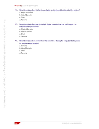 Chapter 2 | Access the Command Line
6. Which term describes the hardware display and keyboard to interact with a system?
a. Physical Console
b. Virtual Console
c. Shell
d. Terminal
7. Which term describes one of multiple logical consoles that can each support an
independent login session?
a. Physical Console
b. Virtual Console
c. Shell
d. Terminal
8. Which term describes an interface that provides a display for output and a keyboard
for input to a shell session?
a. Console
b. Virtual Console
c. Shell
d. Terminal
20 RH124-RHEL9.0-en-2-20220609
 