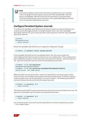 Chapter 11 | Analyze and Store Logs
Note
In the previous grep command, the vertical bar (|) symbol acts as an or operator.
That is, the grep command matches any line with either the Runtime Journal
string or the System Journal string from the journalctl command output.
This command fetches the current size limits on the volatile (Runtime) journal store
and on the persistent (System) journal store.
Configure Persistent System Journals
To configure the systemd-journald service to preserve system journals persistently across
a reboot, set the Storage parameter to the persistent value in the /etc/systemd/
journald.conf file. Run your chosen text editor as the superuser to edit the /etc/systemd/
journald.conf file.
[Journal]
Storage=persistent
...output omitted...
Restart the systemd-journald service to apply the configuration changes.
[root@host ~]# systemctl restart systemd-journald
If the systemd-journald service successfully restarts, then the service creates the
/var/log/journal directory and it contains one or more subdirectories. These subdirectories
have hexadecimal characters in their long names and contain files with the .journal extension.
The .journal binary files store the structured and indexed journal entries.
[root@host ~]# ls /var/log/journal
4ec03abd2f7b40118b1b357f479b3112
[root@host ~]# ls /var/log/journal/4ec03abd2f7b40118b1b357f479b3112
system.journal user-1000.journal
While the system journals persist after a reboot, the journalctl command output includes
entries from the current system boot as well as the previous system boots. To limit the output to
a specific system boot, use the journalctl command -b option. The following journalctl
command retrieves the entries from the first system boot only:
[root@host ~]# journalctl -b 1
...output omitted...
The following journalctl command retrieves the entries from the second system boot only. The
argument is meaningful only if the system was rebooted at least twice:
[root@host ~]# journalctl -b 2
...output omitted...
You can list the system boot events that the journalctl command recognizes by using the
--list-boots option.
362 RH124-RHEL9.0-en-2-20220609
 