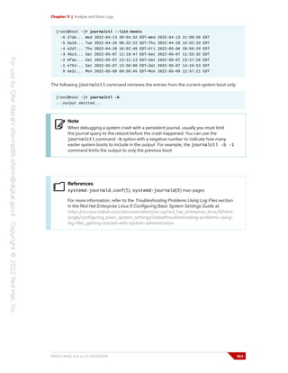 Chapter 11 | Analyze and Store Logs
[root@host ~]# journalctl --list-boots
-6 27de... Wed 2022-04-13 20:04:32 EDT—Wed 2022-04-13 21:09:36 EDT
-5 6a18... Tue 2022-04-26 08:32:22 EDT—Thu 2022-04-28 16:02:33 EDT
-4 e2d7... Thu 2022-04-28 16:02:46 EDT—Fri 2022-05-06 20:59:29 EDT
-3 45c3... Sat 2022-05-07 11:19:47 EDT—Sat 2022-05-07 11:53:32 EDT
-2 dfae... Sat 2022-05-07 13:11:13 EDT—Sat 2022-05-07 13:27:26 EDT
-1 e754... Sat 2022-05-07 13:58:08 EDT—Sat 2022-05-07 14:10:53 EDT
0 ee2c... Mon 2022-05-09 09:56:45 EDT—Mon 2022-05-09 12:57:21 EDT
The following journalctl command retrieves the entries from the current system boot only:
[root@host ~]# journalctl -b
...output omitted...
Note
When debugging a system crash with a persistent journal, usually you must limit
the journal query to the reboot before the crash happened. You can use the
journalctl command -b option with a negative number to indicate how many
earlier system boots to include in the output. For example, the journalctl -b -1
command limits the output to only the previous boot.
References
systemd-journald.conf(5), systemd-journald(8) man pages
For more information, refer to the Troubleshooting Problems Using Log Files section
in the Red Hat Enterprise Linux 9 Configuring Basic System Settings Guide at
https://access.redhat.com/documentation/en-us/red_hat_enterprise_linux/9/html-
single/configuring_basic_system_settings/index#troubleshooting-problems-using-
log-files_getting-started-with-system-administration
RH124-RHEL9.0-en-2-20220609 363
 