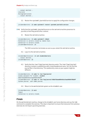 Chapter 11 | Analyze and Store Logs
...output omitted...
[Journal]
Storage=persistent
...output omitted...
3.2. Restart the systemd-journald service to apply the configuration changes.
[student@servera ~]$ sudo systemctl restart systemd-journald.service
4. Verify that the systemd-journald service on the servera machine preserves its
journals so that they persist after a reboot.
4.1. Restart the servera machine.
[student@servera ~]$ sudo systemctl reboot
Connection to servera closed by remote host.
Connection to servera closed.
[student@workstation ~]$
The SSH connection terminates as soon as you restart the servera machine.
4.2. Log in to the servera machine.
[student@workstation ~]$ ssh student@servera
...output omitted...
[student@servera ~]$
4.3. Verify that the /var/log/journal directory exists. The /var/log/journal
directory contains a subdirectory with a long hexadecimal name. You can find the
journal files in that directory. The subdirectory name on your system might be
different.
[student@servera ~]$ sudo ls /var/log/journal
[sudo] password for student: student
63b272eae8d5443ca7aaa5593479b25f
[student@servera ~]$ sudo ls /var/log/journal/63b272eae8d5443ca7aaa5593479b25f
system.journal user-1000.journal
4.4. Return to the workstation system as the student user.
[student@servera ~]$ exit
logout
Connection to servera closed.
Finish
On the workstation machine, change to the student user home directory and use the lab
command to complete this exercise. This step is important to ensure that resources from previous
exercises do not impact upcoming exercises.
RH124-RHEL9.0-en-2-20220609 365
 
