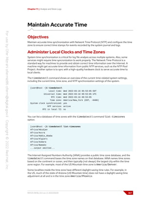 Chapter 11 | Analyze and Store Logs
Maintain Accurate Time
Objectives
Maintain accurate time synchronization with Network Time Protocol (NTP) and configure the time
zone to ensure correct time stamps for events recorded by the system journal and logs.
Administer Local Clocks and Time Zones
System time synchronization is critical for log file analysis across multiple systems. Also, some
services might require time syncronization to work properly. The Network Time Protocol is a
standard way for machines to provide and obtain correct time information over the Internet. A
machine might get accurate time information from public NTP services, such as the NTP Pool
Project. Another option is to sync with a high-quality hardware clock to serve accurate time to
local clients.
The timedatectl command shows an overview of the current time-related system settings,
including the current time, time zone, and NTP synchronization settings of the system.
[user@host ~]$ timedatectl
Local time: Wed 2022-03-16 05:53:05 EDT
Universal time: Wed 2022-03-16 09:53:05 UTC
RTC time: Wed 2022-03-16 09:53:05
Time zone: America/New_York (EDT, -0400)
System clock synchronized: yes
NTP service: active
RTC in local TZ: no
You can list a database of time zones with the timedatectl command list-timezones
option.
[user@host ~]$ timedatectl list-timezones
Africa/Abidjan
Africa/Accra
Africa/Addis_Ababa
Africa/Algiers
Africa/Asmara
Africa/Bamako
...output omitted...
The Internet Assigned Numbers Authority (IANA) provides a public time zone database, and the
timedatectl command bases the time zone names on that database. IANA names time zones
based on the continent or ocean, and then typically (not always) the largest city within the time
zone region. For example, most of the US Mountain time zone is America/Denver.
Some localities inside the time zone have different daylight saving time rules. For example, in
the US, much of the state of Arizona (US Mountain time) does not have a daylight saving time
adjustment at all and is in the time zone America/Phoenix.
RH124-RHEL9.0-en-2-20220609 367
 