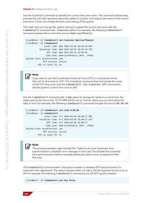 Chapter 11 | Analyze and Store Logs
Use the tzselect command to identify the correct time zone name. This command interactively
prompts the user with questions about the system's location, and outputs the name of the correct
time zone. It does not change the time zone setting of the system.
The root user can change the system setting to update the current time zone with the
timedatectl command set-timezone option. For example, the following timedatectl
command updates the current time zone to America/Phoenix.
[root@host ~]# timedatectl set-timezone America/Phoenix
[root@host ~]# timedatectl
Local time: Wed 2022-03-16 03:05:55 MST
Universal time: Wed 2022-03-16 10:05:55 UTC
RTC time: Wed 2022-03-16 10:05:55
Time zone: America/Phoenix (MST, -0700)
System clock synchronized: yes
NTP service: active
RTC in local TZ: no
Note
If you need to use the Coordinated Universal Time (UTC) on a particular server,
then set its time zone to UTC. The tzselect command does not include the name
of the UTC time zone. Use the timedatectl set-timezone UTC command to
set the system's current time zone to UTC.
Use the timedatectl command set-time option to change the system's current time. You
might specify the time in the "YYYY-MM-DD hh:mm:ss" format, where you can omit either the
date or time. For example, the following timedatectl command changes the time to 09:00:00.
[root@host ~]# timedatectl set-time 9:00:00
[root@host ~]# timedatectl
Local time: Fri 2019-04-05 09:00:27 MST
Universal time: Fri 2019-04-05 16:00:27 UTC
RTC time: Fri 2019-04-05 16:00:27
Time zone: America/Phoenix (MST, -0700)
System clock synchronized: yes
NTP service: active
RTC in local TZ: no
Note
The previous example might fail with the "Failed to set time: Automatic time
synchronization is enabled" error message. In that case, first disable the automatic
time synchronization before manually setting the date or time, as explained after
this note.
The timedatectl command set-ntp option enables or disables NTP synchronization for
automatic time adjustment. The option requires either a true or false argument to turn it on or
off. For example, the following timedatectl command turns off NTP synchronization.
[root@host ~]# timedatectl set-ntp false
368 RH124-RHEL9.0-en-2-20220609
 