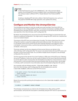 Chapter 11 | Analyze and Store Logs
Note
In Red Hat Enterprise Linux 9, the timedatectl set-ntp command adjusts
whether the chronyd NTP service is enabled. Other Linux distributions might use
this setting to adjust a different NTP or Simple Network Time Protocol (SNTP)
service.
Enabling or disabling NTP with other utilities in Red Hat Enterprise Linux, such as in
the graphical GNOME Settings application, also updates this setting.
Configure and Monitor the chronyd Service
The chronyd service keeps on track the usually inaccurate local Real-Time Clock (RTC) by
synchronizing it to the configured NTP servers. If no network connectivity is available, then the
chronyd service calculates the RTC clock drift, and records it in the file that the driftfile
value specifies in the /etc/chrony.conf configuration file.
By default, the chronyd service uses servers from the NTP Pool Project to synchronize time and
requires no additional configuration. You might need to change the NTP servers for a machine that
runs on an isolated network.
The stratum of the NTP time source determines its quality. The stratum determines the number
of hops the machine is away from a high-performance reference clock. The reference clock
is a stratum 0 time source. An NTP server that is directly attached to the reference clock is
a stratum 1 time source, while a machine that synchronizes time from the NTP server is a
stratum 2 time source.
The server and peer are the two categories of time sources that you can declare in the
/etc/chrony.conf configuration file. The server is one stratum above the local NTP server, and
the peer is at the same stratum level. You can define multiple servers and peers in the chronyd
configuration file, one per line.
The first argument of the server line is the IP address or DNS name of the NTP server. Following
the server IP address or name, you can list a series of options for the server. Red Hat recommends
to use the iburst option, because then the chronyd service takes four measurements in a short
time period for a more accurate initial clock synchronization after the service starts. Use the man
5 chrony.conf command for more information about the chronyd configuration file options.
As an example, with the following server classroom.example.com iburst
line in the /etc/chrony.conf configuration file, the chronyd service uses the
classroom.example.com server as the NTP time source.
# Use public servers from the pool.ntp.org project.
...output omitted...
server classroom.example.com iburst
...output omitted...
Restart the service after pointing the chronyd service to the classroom.example.com local
time source.
[root@host ~]# systemctl restart chronyd
The chronyc command acts as a client to the chronyd service. After setting up NTP
synchronization, verify that the local system is seamlessly using the NTP server to synchronize the
RH124-RHEL9.0-en-2-20220609 369
 