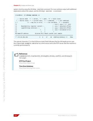 Chapter 11 | Analyze and Store Logs
system clock by using the chronyc sources command. For more verbose output with additional
explanations about the output, use the chronyc sources -v command.
[root@host ~]# chronyc sources -v
.-- Source mode '^' = server, '=' = peer, '#' = local clock.
/ .- Source state '*' = current best, '+' = combined, '-' = not combined,
| / 'x' = may be in error, '~' = too variable, '?' = unusable.
|| .- xxxx [ yyyy ] +/- zzzz
|| Reachability register (octal) -. | xxxx = adjusted offset,
|| Log2(Polling interval) --. | | yyyy = measured offset,
||  | | zzzz = estimated error.
|| | | 
MS Name/IP address Stratum Poll Reach LastRx Last sample
===============================================================================
^* 172.25.254.254 3 6 17 26 +2957ns[+2244ns] +/- 25ms
The asterisk character (*) in the S (Source state) field indicates that the chronyd service uses
the classroom.example.com server as a time source and is the NTP server that the machine is
currently synchronized to.
References
timedatectl(1), tzselect(8), chronyd(8), chrony.conf(5), and chronyc(1)
man pages
NTP Pool Project
http://www.ntppool.org/
Time Zone Database
http://www.iana.org/time-zones
370 RH124-RHEL9.0-en-2-20220609
 