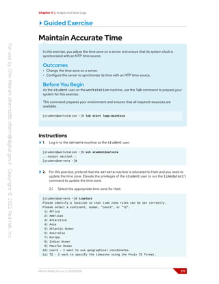 Chapter 11 | Analyze and Store Logs
Guided Exercise
Maintain Accurate Time
In this exercise, you adjust the time zone on a server and ensure that its system clock is
synchronized with an NTP time source.
Outcomes
• Change the time zone on a server.
• Configure the server to synchronize its time with an NTP time source.
Before You Begin
As the student user on the workstation machine, use the lab command to prepare your
system for this exercise.
This command prepares your environment and ensures that all required resources are
available.
[student@workstation ~]$ lab start logs-maintain
Instructions
1. Log in to the servera machine as the student user.
[student@workstation ~]$ ssh student@servera
...output omitted...
[student@servera ~]$
2. For this practice, pretend that the servera machine is relocated to Haiti and you need to
update the time zone. Elevate the privileges of the student user to run the timedatectl
command to update the time zone.
2.1. Select the appropriate time zone for Haiti.
[student@servera ~]$ tzselect
Please identify a location so that time zone rules can be set correctly.
Please select a continent, ocean, "coord", or "TZ".
1) Africa
2) Americas
3) Antarctica
4) Asia
5) Atlantic Ocean
6) Australia
7) Europe
8) Indian Ocean
9) Pacific Ocean
10) coord - I want to use geographical coordinates.
11) TZ - I want to specify the timezone using the Posix TZ format.
RH124-RHEL9.0-en-2-20220609 371
 