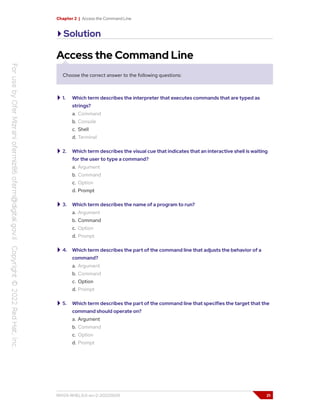 Chapter 2 | Access the Command Line
Solution
Access the Command Line
Choose the correct answer to the following questions:
1. Which term describes the interpreter that executes commands that are typed as
strings?
a. Command
b. Console
c. Shell
d. Terminal
2. Which term describes the visual cue that indicates that an interactive shell is waiting
for the user to type a command?
a. Argument
b. Command
c. Option
d. Prompt
3. Which term describes the name of a program to run?
a. Argument
b. Command
c. Option
d. Prompt
4. Which term describes the part of the command line that adjusts the behavior of a
command?
a. Argument
b. Command
c. Option
d. Prompt
5. Which term describes the part of the command line that specifies the target that the
command should operate on?
a. Argument
b. Command
c. Option
d. Prompt
RH124-RHEL9.0-en-2-20220609 21
 