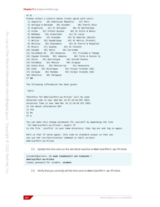 Chapter 11 | Analyze and Store Logs
#? 2
Please select a country whose clocks agree with yours.
1) Anguilla 19) Dominican Republic 37) Peru
2) Antigua & Barbuda 20) Ecuador 38) Puerto Rico
3) Argentina 21) El Salvador 39) St Barthelemy
4) Aruba 22) French Guiana 40) St Kitts & Nevis
5) Bahamas 23) Greenland 41) St Lucia
6) Barbados 24) Grenada 42) St Maarten (Dutch)
7) Belize 25) Guadeloupe 43) St Martin (French)
8) Bolivia 26) Guatemala 44) St Pierre & Miquelon
9) Brazil 27) Guyana 45) St Vincent
10) Canada 28) Haiti 46) Suriname
11) Caribbean NL 29) Honduras 47) Trinidad & Tobago
12) Cayman Islands 30) Jamaica 48) Turks & Caicos Is
13) Chile 31) Martinique 49) United States
14) Colombia 32) Mexico 50) Uruguay
15) Costa Rica 33) Montserrat 51) Venezuela
16) Cuba 34) Nicaragua 52) Virgin Islands (UK)
17) Curaçao 35) Panama 53) Virgin Islands (US)
18) Dominica 36) Paraguay
#? 28
The following information has been given:
Haiti
Therefore TZ='America/Port-au-Prince' will be used.
Selected time is now: Wed Mar 16 07:10:35 EDT 2022.
Universal Time is now: Wed Mar 16 11:10:35 UTC 2022.
Is the above information OK?
1) Yes
2) No
#? 1
You can make this change permanent for yourself by appending the line
TZ='America/Port-au-Prince'; export TZ
to the file '.profile' in your home directory; then log out and log in again.
Here is that TZ value again, this time on standard output so that you
can use the /usr/bin/tzselect command in shell scripts:
America/Port-au-Prince
2.2. Update the time zone on the servera machine to America/Port-au-Prince.
[student@servera ~]$ sudo timedatectl set-timezone 
America/Port-au-Prince
[sudo] password for student: student
2.3. Verify that you correctly set the time zone to America/Port-au-Prince.
372 RH124-RHEL9.0-en-2-20220609
 