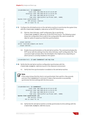 Chapter 11 | Analyze and Store Logs
[student@servera ~]$ timedatectl
Local time: Wed 2022-03-16 07:13:25 EDT
Universal time: Wed 2022-03-16 11:13:25 UTC
RTC time: Wed 2022-03-16 11:13:24
Time zone: America/Port-au-Prince (EDT, -0400)
System clock synchronized: no
NTP service: inactive
RTC in local TZ: no
3. Configure the chronyd service on the servera machine to synchronize the system time
with the classroom.example.com server as the NTP time source.
3.1. Edit the /etc/chrony.conf configuration file to specify the
classroom.example.com server as the NTP time source. The following output
shows the configuration line to add to the configuration file, which includes the
iburst option to speed up initial time synchronization:
...output omitted...
server classroom.example.com iburst
...output omitted...
3.2. Enable time synchronization on the servera machine. The command activates the
NTP server with the settings from the /etc/chrony.conf configuration file. That
command might activate either the chronyd or the ntpd service, depending on
which service is currently installed on the system.
[student@servera ~]$ sudo timedatectl set-ntp true
4. Verify that the servera machine configuration synchronizes with the
classroom.example.com time source in the classroom environment.
4.1. Verify that time synchronization is enabled on the servera machine.
Note
If the output shows that the clock is not synchronized, then wait for a few seconds
and rerun the timedatectl command. It takes a few seconds to successfully
synchronize the time settings with the time source.
[student@servera ~]$ timedatectl
Local time: Wed 2022-03-16 07:24:13 EDT
Universal time: Wed 2022-03-16 11:24:13 UTC
RTC time: Wed 2022-03-16 11:24:13
Time zone: America/Port-au-Prince (EDT, -0400)
System clock synchronized: yes
NTP service: active
RTC in local TZ: no
4.2. Verify that the servera machine currently synchronizes its time settings with the
classroom.example.com time source.
RH124-RHEL9.0-en-2-20220609 373
 