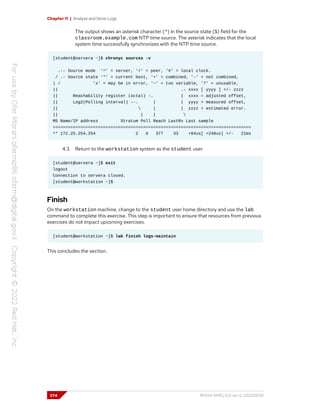 Chapter 11 | Analyze and Store Logs
The output shows an asterisk character (*) in the source state (S) field for the
classroom.example.com NTP time source. The asterisk indicates that the local
system time successfully synchronizes with the NTP time source.
[student@servera ~]$ chronyc sources -v
.-- Source mode '^' = server, '=' = peer, '#' = local clock.
/ .- Source state '*' = current best, '+' = combined, '-' = not combined,
| / 'x' = may be in error, '~' = too variable, '?' = unusable.
|| .- xxxx [ yyyy ] +/- zzzz
|| Reachability register (octal) -. | xxxx = adjusted offset,
|| Log2(Polling interval) --. | | yyyy = measured offset,
||  | | zzzz = estimated error.
|| | | 
MS Name/IP address Stratum Poll Reach LastRx Last sample
===============================================================================
^* 172.25.254.254 2 6 377 33 +84us[ +248us] +/- 21ms
4.3. Return to the workstation system as the student user.
[student@servera ~]$ exit
logout
Connection to servera closed.
[student@workstation ~]$
Finish
On the workstation machine, change to the student user home directory and use the lab
command to complete this exercise. This step is important to ensure that resources from previous
exercises do not impact upcoming exercises.
[student@workstation ~]$ lab finish logs-maintain
This concludes the section.
374 RH124-RHEL9.0-en-2-20220609
 