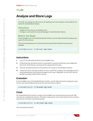 Chapter 11 | Analyze and Store Logs
Lab
Analyze and Store Logs
In this lab, you change the time zone on an existing server and configure a new log file for all
events for authentication failures.
Outcomes
• Update the time zone on an existing server.
• Configure a new log file to store all messages for authentication failures.
Before You Begin
As the student user on the workstation machine, use the lab command to prepare your
system for this exercise.
This command prepares your environment and ensures that all required resources are
available.
[student@workstation ~]$ lab start logs-review
Instructions
1. Log in to the serverb machine as the student user.
2. Pretend that the serverb machine is relocated to Jamaica and that you must update the
time zone. Verify that you correctly set the appropriate time zone.
3. View the recorded log events in the previous 30 minutes on the serverb machine.
4. Create the /etc/rsyslog.d/auth-errors.conf file. Configure the rsyslog service to
write authentication and security messages to the /var/log/auth-errors file. Use the
authpriv facility and the alert priority.
Evaluation
As the student user on the workstation machine, use the lab command to grade your work.
Correct any reported failures and rerun the command until successful.
[student@workstation ~]$ lab grade logs-review
Finish
On the workstation machine, change to the student user home directory and use the lab
command to complete this exercise. This step is important to ensure that resources from previous
exercises do not impact upcoming exercises.
[student@workstation ~]$ lab finish logs-review
This concludes the section.
RH124-RHEL9.0-en-2-20220609 375
 