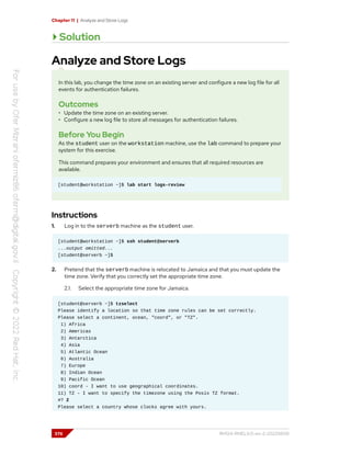 Chapter 11 | Analyze and Store Logs
Solution
Analyze and Store Logs
In this lab, you change the time zone on an existing server and configure a new log file for all
events for authentication failures.
Outcomes
• Update the time zone on an existing server.
• Configure a new log file to store all messages for authentication failures.
Before You Begin
As the student user on the workstation machine, use the lab command to prepare your
system for this exercise.
This command prepares your environment and ensures that all required resources are
available.
[student@workstation ~]$ lab start logs-review
Instructions
1. Log in to the serverb machine as the student user.
[student@workstation ~]$ ssh student@serverb
...output omitted...
[student@serverb ~]$
2. Pretend that the serverb machine is relocated to Jamaica and that you must update the
time zone. Verify that you correctly set the appropriate time zone.
2.1. Select the appropriate time zone for Jamaica.
[student@serverb ~]$ tzselect
Please identify a location so that time zone rules can be set correctly.
Please select a continent, ocean, "coord", or "TZ".
1) Africa
2) Americas
3) Antarctica
4) Asia
5) Atlantic Ocean
6) Australia
7) Europe
8) Indian Ocean
9) Pacific Ocean
10) coord - I want to use geographical coordinates.
11) TZ - I want to specify the timezone using the Posix TZ format.
#? 2
Please select a country whose clocks agree with yours.
376 RH124-RHEL9.0-en-2-20220609
 