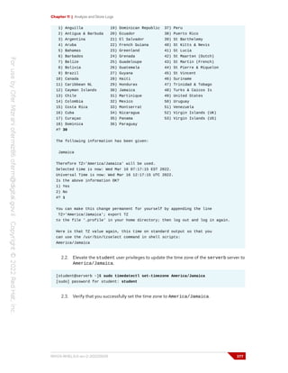 Chapter 11 | Analyze and Store Logs
1) Anguilla 19) Dominican Republic 37) Peru
2) Antigua & Barbuda 20) Ecuador 38) Puerto Rico
3) Argentina 21) El Salvador 39) St Barthelemy
4) Aruba 22) French Guiana 40) St Kitts & Nevis
5) Bahamas 23) Greenland 41) St Lucia
6) Barbados 24) Grenada 42) St Maarten (Dutch)
7) Belize 25) Guadeloupe 43) St Martin (French)
8) Bolivia 26) Guatemala 44) St Pierre & Miquelon
9) Brazil 27) Guyana 45) St Vincent
10) Canada 28) Haiti 46) Suriname
11) Caribbean NL 29) Honduras 47) Trinidad & Tobago
12) Cayman Islands 30) Jamaica 48) Turks & Caicos Is
13) Chile 31) Martinique 49) United States
14) Colombia 32) Mexico 50) Uruguay
15) Costa Rica 33) Montserrat 51) Venezuela
16) Cuba 34) Nicaragua 52) Virgin Islands (UK)
17) Curaçao 35) Panama 53) Virgin Islands (US)
18) Dominica 36) Paraguay
#? 30
The following information has been given:
Jamaica
Therefore TZ='America/Jamaica' will be used.
Selected time is now: Wed Mar 16 07:17:15 EST 2022.
Universal Time is now: Wed Mar 16 12:17:15 UTC 2022.
Is the above information OK?
1) Yes
2) No
#? 1
You can make this change permanent for yourself by appending the line
TZ='America/Jamaica'; export TZ
to the file '.profile' in your home directory; then log out and log in again.
Here is that TZ value again, this time on standard output so that you
can use the /usr/bin/tzselect command in shell scripts:
America/Jamaica
2.2. Elevate the student user privileges to update the time zone of the serverb server to
America/Jamaica.
[student@serverb ~]$ sudo timedatectl set-timezone America/Jamaica
[sudo] password for student: student
2.3. Verify that you successfully set the time zone to America/Jamaica.
RH124-RHEL9.0-en-2-20220609 377
 
