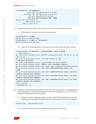 Chapter 11 | Analyze and Store Logs
[student@serverb ~]$ timedatectl
Local time: Wed 2022-03-16 07:18:40 EST
Universal time: Wed 2022-03-16 12:18:40 UTC
RTC time: Wed 2022-03-16 12:18:40
Time zone: America/Jamaica (EST, -0500)
System clock synchronized: yes
NTP service: active
RTC in local TZ: no
3. View the recorded log events in the previous 30 minutes on the serverb machine.
3.1. Determine the time frame to view the journal entries.
[student@serverb ~]$ date
Wed Mar 16 07:19:29 AM EST 2022
[student@serverb ~]$ date -d "-30 minutes"
Wed Mar 16 06:49:38 AM EST 2022
3.2. View the recorded log events in the previous 30 minutes on the serverb machine.
[student@serverb ~]$ journalctl --since 06:49:00 --until 07:19:00
...output omitted...
Mar 16 07:10:58 localhost kernel: x86/PAT: Configuration [0-7]: WB WC UC- UC WB
WP UC- WT
Mar 16 07:10:58 localhost kernel: found SMP MP-table at [mem
0x000f5bd0-0x000f5bdf]
Mar 16 07:10:58 localhost kernel: Using GB pages for direct mapping
Mar 16 07:10:58 localhost kernel: RAMDISK: [mem 0x2e0d9000-0x33064fff]
Mar 16 07:10:58 localhost kernel: ACPI: Early table checksum verification disabled
Mar 16 07:10:58 localhost kernel: ACPI: RSDP 0x00000000000F5B90 000014 (v00
BOCHS )
Mar 16 07:10:58 localhost kernel: ACPI: RSDT 0x000000007FFE12C4 00002C (v01 BOCHS
BXPCRSDT 00000001 BXPC 00000001)
Mar 16 07:10:58 localhost kernel: ACPI: FACP 0x000000007FFE11D0 000074 (v01 BOCHS
BXPCFACP 00000001 BXPC 00000001)
Mar 16 07:10:58 localhost kernel: ACPI: DSDT 0x000000007FFDFDC0 001410 (v01 BOCHS
BXPCDSDT 00000001 BXPC 00000001)
lines 1-50/50 q
[student@serverb ~]$
4. Create the /etc/rsyslog.d/auth-errors.conf file. Configure the rsyslog service to
write authentication and security messages to the /var/log/auth-errors file. Use the
authpriv facility and the alert priority.
4.1. Create the /etc/rsyslog.d/auth-errors.conf file and specify the new /var/
log/auth-errors file as the destination for authentication and security messages.
authpriv.alert /var/log/auth-errors
4.2. Restart the rsyslog service to apply the configuration file changes.
378 RH124-RHEL9.0-en-2-20220609
 