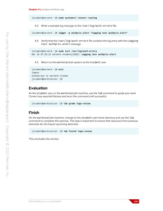 Chapter 11 | Analyze and Store Logs
[student@serverb ~]$ sudo systemctl restart rsyslog
4.3. Write a example log message to the /var/log/auth-errors file.
[student@serverb ~]$ logger -p authpriv.alert "Logging test authpriv.alert"
4.4. Verify that the /var/log/auth-errors file contains the log entry with the Logging
test authpriv.alert message.
[student@serverb ~]$ sudo tail /var/log/auth-errors
Mar 16 07:25:12 serverb student[1339]: Logging test authpriv.alert
4.5. Return to the workstation system as the student user.
[student@serverb ~]$ exit
logout
Connection to serverb closed.
[student@workstation ~]$
Evaluation
As the student user on the workstation machine, use the lab command to grade your work.
Correct any reported failures and rerun the command until successful.
[student@workstation ~]$ lab grade logs-review
Finish
On the workstation machine, change to the student user home directory and use the lab
command to complete this exercise. This step is important to ensure that resources from previous
exercises do not impact upcoming exercises.
[student@workstation ~]$ lab finish logs-review
This concludes the section.
RH124-RHEL9.0-en-2-20220609 379
 
