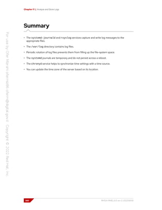 Chapter 11 | Analyze and Store Logs
Summary
• The systemd-journald and rsyslog services capture and write log messages to the
appropriate files.
• The /var/log directory contains log files.
• Periodic rotation of log files prevents them from filling up the file-system space.
• The systemd journals are temporary and do not persist across a reboot.
• The chronyd service helps to synchronize time settings with a time source.
• You can update the time zone of the server based on its location.
380 RH124-RHEL9.0-en-2-20220609
 