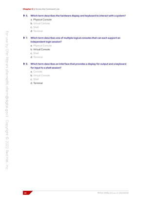 Chapter 2 | Access the Command Line
6. Which term describes the hardware display and keyboard to interact with a system?
a. Physical Console
b. Virtual Console
c. Shell
d. Terminal
7. Which term describes one of multiple logical consoles that can each support an
independent login session?
a. Physical Console
b. Virtual Console
c. Shell
d. Terminal
8. Which term describes an interface that provides a display for output and a keyboard
for input to a shell session?
a. Console
b. Virtual Console
c. Shell
d. Terminal
22 RH124-RHEL9.0-en-2-20220609
 