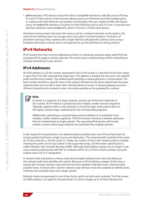 Chapter 12 | Manage Networking
• pMsN indicates a PCI device on bus M in slot N. A wlp4s0 interface is a WLAN card on PCI bus
4 in slot 0. If the card is a multi-function device (such as an Ethernet card with multiple ports,
or a device with both Ethernet and another functionality), then you might see fN in the device
name. An enp0s1f0 interface is function 0 of the Ethernet card on bus 0 in slot 1. A second card
interface would be named enp0s1f1, which is function 1 of that same device.
Persistent naming means that when the name is set for a network interface on the system, the
name of the interface does not change, even if you add or remove hardware. A behavior of
persistent naming is that a system with a single interface will generate a device name using a
hardware information scheme and is not expected to use the eth0 kernel naming scheme.
IPv4 Networks
IPv4 remains the most common addressing scheme in enterprise networks today, while IPv6 has
surpassed IPv4 usage in cellular networks. You need a basic understanding of IPv4 networking to
manage networking on your servers.
IPv4 Addresses
An IPv4 address is a 32-bit number, expressed as four 8-bit octets in a decimal format that ranges
in value from 0 to 255, separated by single dots. The address is divided into two parts: the network
prefix and the host number. The network prefix identifies a unique physical or virtual subnet. The
host number identifies a specific host on the subnet. All hosts on the same subnet have the same
network prefix and can talk to each other directly without a router. A network gateway connects
different networks and a network router commonly operates as the gateway for a subnet.
Note
A subnet is a segment of a larger network, and the use of the term depends on
the context. An IP network is partitioned into multiple, smaller network segments.
Typically, segment refers to the physical or virtual link layer, while subnet refers to
the logical, network-layer addressing for the corresponding segment.
Additionally, subnetting an assigned large network address is to subdivide it into
multiple, smaller network segments. This IPv4 section introduces network addresses
that are implemented as single subnets. The upcoming IPv6 section will include
another context, where large networks are subnetted into multiple subnets.
In the original IPv4 specification, the allowed network prefixes were one of three fixed sizes for
unicast packets that have a single source and destination. The network prefix could be 8 bits (class
A), 16 bits (class B), or 24 bits (class C). Today, the number of bits in the network prefix is variable,
meaning the prefix can be any number in the supported range, and this newer specification is
called Classless Inter-Domain Routing (CIDR). Although fixed address classes are no longer in use,
many network professionals still refer to networks with 8, 16, or 24 bit network prefixes using the
original class A, B, or C designation.
A network mask (netmask) is a binary mask whose length indicates how many bits belong to
the network prefix that identifies the subnet. Because an IPv4 address is always 32 bits long, a
subnet with a longer network mask will have less bits available to identify hosts, meaning fewer
possible hosts. A subnet with a shorter network mask will have more bits available to identify hosts,
meaning more possible hosts and a larger subnet.
Network masks are expressed in one of two forms, which are both used routinely. The first, known
as CIDR notation, is to append a forward slash (/) and an integer up to 32 that indicates the
384 RH124-RHEL9.0-en-2-20220609
 