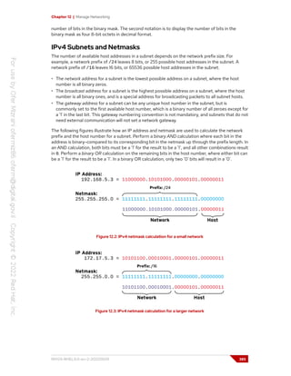 Chapter 12 | Manage Networking
number of bits in the binary mask. The second notation is to display the number of bits in the
binary mask as four 8-bit octets in decimal format.
IPv4 Subnets and Netmasks
The number of available host addresses in a subnet depends on the network prefix size. For
example, a network prefix of /24 leaves 8 bits, or 255 possible host addresses in the subnet. A
network prefix of /16 leaves 16 bits, or 65536 possible host addresses in the subnet.
• The network address for a subnet is the lowest possible address on a subnet, where the host
number is all binary zeros.
• The broadcast address for a subnet is the highest possible address on a subnet, where the host
number is all binary ones, and is a special address for broadcasting packets to all subnet hosts.
• The gateway address for a subnet can be any unique host number in the subnet, but is
commonly set to the first available host number, which is a binary number of all zeroes except for
a '1' in the last bit. This gateway numbering convention is not mandatory, and subnets that do not
need external communication will not set a network gateway.
The following figures illustrate how an IP address and netmask are used to calculate the network
prefix and the host number for a subnet. Perform a binary AND calculation where each bit in the
address is binary-compared to its corresponding bit in the netmask up through the prefix length. In
an AND calculation, both bits must be a '1' for the result to be a '1', and all other combinations result
in 0. Perform a binary OR calculation on the remaining bits in the host number, where either bit can
be a '1' for the result to be a '1'. In a binary OR calculation, only two '0' bits will result in a '0'.
Figure 12.2: IPv4 netmask calculation for a small network
Figure 12.3: IPv4 netmask calculation for a larger network
RH124-RHEL9.0-en-2-20220609 385
 