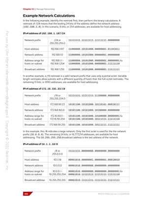 Chapter 12 | Manage Networking
Example Network Calculations
In the following example, identify the netmask first, then perform the binary calculations. A
netmask of /24 means that the leading 24 bits of the address define the network address
(192.168.1.0). In this scenario, 8 bits, or 254 addresses, are available for host addressing.
IPv4 address of 192.168.1.107/24
Network prefix /24 or
255.255.255.0
11111111.11111111.11111111.00000000
Host address 192.168.1.107 11000000.10101000.00000001.01101011
Network address 192.168.1.0 11000000.10101000.00000001.00000000
Address range for
hosts on subnet
192.168.1.1 -
192.168.1.254
11000000.10101000.00000001.00000001 to
11000000.10101000.00000001.11111110
Broadcast address 192.168.1.255 11000000.10101000.00000001.11111111
In another example, a /19 netmask is a valid network prefix that uses only a partial octet. Variable
length netmasks allow subnets with a different quantity of hosts than the full-octet netmasks. The
remaining 13 bits, or 8190 addresses, are available for host addressing.
IPv4 address of 172.16.181.23/19
Network prefix /19 or
255.255.224.0
11111111.11111111.11100000.00000000
Host address 172.168.181.23 10101100.10101000.10110101.00010111
Network address 172.168.160.0 10101100.10101000.10100000.00000000
Address range for
hosts on subnet
172.16.160.1 -
172.16.191.254
10101100.10101000.10100000.00000001 to
10101100.10101000.10111111.11111110
Broadcast address 172.168.191.255 10101100.10101000.10111111.11111111
In this example, the /8 indicates a large network. Only the first octet is used for the the network
prefix (10.0.0.0). The remaining 24 bits, or 16,777,214 addresses, are available for host
addressing. The 10.255.255.255 broadcast address is the last address of the network.
IPv4 address of 10.1.1.18/8
Network prefix /8 or
255.0.0.0
11111111.00000000.00000000.00000000
Host address 10.1.1.18 00001010.00000001.00000001.00010010
Network address 10.0.0.0 00001010.00000000.00000000.00000000
Address range for
hosts on subnet
10.0.0.1 -
10.255.255.254
00001010.00000000.00000000.00000001 to
00001010.11111111.11111111.11111110
Broadcast address 10.255.255.255 00001010.11111111.11111111.11111111
386 RH124-RHEL9.0-en-2-20220609
 