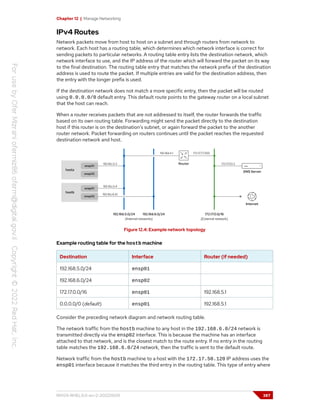 Chapter 12 | Manage Networking
IPv4 Routes
Network packets move from host to host on a subnet and through routers from network to
network. Each host has a routing table, which determines which network interface is correct for
sending packets to particular networks. A routing table entry lists the destination network, which
network interface to use, and the IP address of the router which will forward the packet on its way
to the final destination. The routing table entry that matches the network prefix of the destination
address is used to route the packet. If multiple entries are valid for the destination address, then
the entry with the longer prefix is used.
If the destination network does not match a more specific entry, then the packet will be routed
using 0.0.0.0/0 default entry. This default route points to the gateway router on a local subnet
that the host can reach.
When a router receives packets that are not addressed to itself, the router forwards the traffic
based on its own routing table. Forwarding might send the packet directly to the destination
host if this router is on the destination's subnet, or again forward the packet to the another
router network. Packet forwarding on routers continues until the packet reaches the requested
destination network and host.
Figure 12.4: Example network topology
Example routing table for the hostb machine
Destination Interface Router (if needed)
192.168.5.0/24 ensp01
192.168.6.0/24 ensp02
172.17.0.0/16 ensp01 192.168.5.1
0.0.0.0/0 (default) ensp01 192.168.5.1
Consider the preceding network diagram and network routing table.
The network traffic from the hostb machine to any host in the 192.168.6.0/24 network is
transmitted directly via the ensp02 interface. This is because the machine has an interface
attached to that network, and is the closest match to the route entry. If no entry in the routing
table matches the 192.168.6.0/24 network, then the traffic is sent to the default route.
Network traffic from the hostb machine to a host with the 172.17.50.120 IP address uses the
ensp01 interface because it matches the third entry in the routing table. This type of entry where
RH124-RHEL9.0-en-2-20220609 387
 
