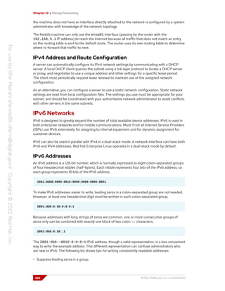 Chapter 12 | Manage Networking
the machine does not have an interface directly attached to the network is configured by a system
administrator with knowledge of the network topology.
The hostb machine can only use the ensp01 interface (passing by the router with the
192.168.5.1 IP address) to reach the Internet because all traffic that does not match an entry
on the routing table is sent to the default route. The router uses its own routing table to determine
where to forward that traffic to next.
IPv4 Address and Route Configuration
A server can automatically configure its IPv4 network settings by communicating with a DHCP
server. A local DHCP client queries the subnet using a link layer protocol to locate a DHCP server
or proxy, and negotiates to use a unique address and other settings for a specific lease period.
The client must periodically request lease renewal to maintain use of the assigned network
configuration.
As an alternative, you can configure a server to use a static network configuration. Static network
settings are read from local configuration files. The settings you use must be appropriate for your
subnet, and should be coordinated with your authoritative network administrator to avoid conflicts
with other servers in the same subnets.
IPv6 Networks
IPv6 is designed to greatly expand the number of total available device addresses. IPv6 is used in
both enterprise networks and for mobile communications. Most if not all Internet Service Providers
(ISPs) use IPv6 extensively for assigning to internal equipment and for dynamic assignment for
customer devices.
IPv6 can also be used in parallel with IPv4 in a dual-stack mode. A network interface can have both
IPv6 and IPv4 addresses. Red Hat Enterprise Linux operates in a dual-stack mode by default.
IPv6 Addresses
An IPv6 address is a 128-bit number, which is normally expressed as eight colon-separated groups
of four hexadecimal nibbles (half-bytes). Each nibble represents four bits of the IPv6 address, so
each group represents 16 bits of the IPv6 address.
2001:0db8:0000:0010:0000:0000:0000:0001
To make IPv6 addresses easier to write, leading zeros in a colon-separated group are not needed.
However, at least one hexadecimal digit must be written in each colon-separated group.
2001:db8:0:10:0:0:0:1
Because addresses with long strings of zeros are common, one or more consecutive groups of
zeros only can be combined with exactly one block of two colon :: characters.
2001:db8:0:10::1
The 2001:db8::0010:0:0:0:1 IPv6 address, though a valid representation, is a less convenient
way to write the example address. This different representation can confuse administrators who
are new to IPv6. The following list shows tips for writing consistently readable addresses:
• Suppress leading zeros in a group.
388 RH124-RHEL9.0-en-2-20220609
 