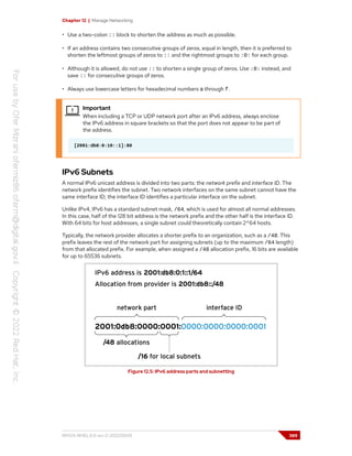 Chapter 12 | Manage Networking
• Use a two-colon :: block to shorten the address as much as possible.
• If an address contains two consecutive groups of zeros, equal in length, then it is preferred to
shorten the leftmost groups of zeros to :: and the rightmost groups to :0: for each group.
• Although it is allowed, do not use :: to shorten a single group of zeros. Use :0: instead, and
save :: for consecutive groups of zeros.
• Always use lowercase letters for hexadecimal numbers a through f.
Important
When including a TCP or UDP network port after an IPv6 address, always enclose
the IPv6 address in square brackets so that the port does not appear to be part of
the address.
[2001:db8:0:10::1]:80
IPv6 Subnets
A normal IPv6 unicast address is divided into two parts: the network prefix and interface ID. The
network prefix identifies the subnet. Two network interfaces on the same subnet cannot have the
same interface ID; the interface ID identifies a particular interface on the subnet.
Unlike IPv4, IPv6 has a standard subnet mask, /64, which is used for almost all normal addresses.
In this case, half of the 128 bit address is the network prefix and the other half is the interface ID.
With 64 bits for host addresses, a single subnet could theoretically contain 2^64 hosts.
Typically, the network provider allocates a shorter prefix to an organization, such as a /48. This
prefix leaves the rest of the network part for assigning subnets (up to the maximum /64 length)
from that allocated prefix. For example, when assigned a /48 allocation prefix, 16 bits are available
for up to 65536 subnets.
Figure 12.5: IPv6 address parts and subnetting
RH124-RHEL9.0-en-2-20220609 389
 