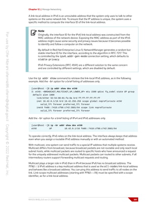 Chapter 12 | Manage Networking
A link-local address in IPv6 is an unroutable address that the system only uses to talk to other
systems on the same network link. To ensure that the IP address is unique, the system uses a
specific method to compute the interface ID of the link-local address.
Note
Originally, the interface ID for the IPv6 link-local address was constructed from the
MAC address of the network device. Exposing the MAC address as part of the IPv6
address might cause some security and privacy issues because it becomes possible
to identify and follow a computer on the network.
By default in Red Hat Enterprise Linux 9, NetworkManager generates a random but
stable interface ID for the interface, according to the algorithm in RFC 7217. This
is controlled by the ipv6.addr-gen-mode connection setting, which defaults to
stable-privacy.
IPv6 Privacy Extensions (RFC 4941) are a different solution to the same concern
and are controlled by different settings, which are disabled by default.
Use the ip addr show command to retrieve the link-local IPv6 address, as in the following
example. Add the -br option for a brief listing of addresses only.
[user@host ~]$ ip addr show dev eth0
3: eth0: <BROADCAST,MULTICAST,UP,LOWER_UP> mtu 1500 qdisc fq_codel state UP group
default qlen 1000
link/ether 52:54:00:01:fa:0a brd ff:ff:ff:ff:ff:ff
inet 10.42.0.1/16 brd 10.42.255.255 scope global noprefixroute eth0
valid_lft forever preferred_lft forever
inet6 fe80::7418:cf98:c742:3681/64 scope link noprefixroute
valid_lft forever preferred_lft forever
Add the -br option for a brief listing of IPv4 and IPv6 addresses only.
[user@host ~]$ ip -br addr show dev eth0
eth0 UP 10.42.0.1/16 fe80::7418:cf98:c742:3681/64
To operate correctly, IPv6 relies on the link-local address. The interface always keeps that address
even when you assign a routable IPv6 address manually or with an automated method.
With multicast, one system can send traffic to a special IP address that multiple systems receive.
Multicast differs from broadcast, because broadcast packets are not routable and only reach local
subnet hosts, while multicast packets are routed to specific hosts who have announced a request
for the uniquely addressed multicast packets. Multicast packets can routed to other subnets, if all
intermediary routers support forwarding multicast requests and routing.
Multicast plays a larger role in IPv6 than in IPv4 because IPv6 has no broadcast address. The
ff02::1 IPv6 address is a key multicast address that is used as the all-nodes link-local address
and behaves like a broadcast address. You can ping this address to send traffic to all nodes on the
link. Link-scope multicast addresses (starting with ff02::/8) must be specified with a scope
identifier, as for a link-local address.
RH124-RHEL9.0-en-2-20220609 391
 