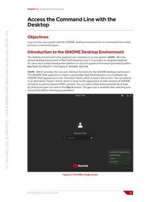 Chapter 2 | Access the Command Line
Access the Command Line with the
Desktop
Objectives
Log in to the Linux system with the GNOME desktop environment to run commands from a shell
prompt in a terminal program.
Introduction to the GNOME Desktop Environment
The desktop environment is the graphical user interface on a Linux system. GNOME 40 is the
default desktop environment in Red Hat Enterprise Linux 9. It provides an integrated desktop
for users and a unified development platform on top of a graphical framework provided by either
Wayland (by default) or the legacy X Window System.
GNOME Shell provides the core user interface functions for the GNOME desktop environment.
The GNOME Shell application is highly customizable. Red Hat Enterprise Linux 9 defaults the
GNOME Shell appearance to the "Standard" theme, which is used in this section. You can default
to an alternative "Classic" theme, which is closer to the appearance of older versions of GNOME,
and which is used on previous RHEL versions. You can select either theme persistently at login
by clicking the gear icon next to the Sign In button. The gear icon is available after selecting your
account but before entering your password.
Figure 2.1: The RHEL 9 login screen
RH124-RHEL9.0-en-2-20220609 23
 