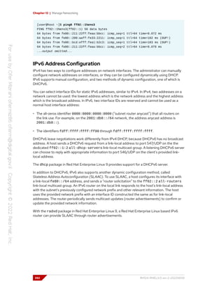 Chapter 12 | Manage Networking
[user@host ~]$ ping6 ff02::1%ens3
PING ff02::1%ens3(ff02::1) 56 data bytes
64 bytes from fe80::211:22ff:feaa:bbcc: icmp_seq=1 ttl=64 time=0.072 ms
64 bytes from fe80::200:aaff:fe33:2211: icmp_seq=1 ttl=64 time=102 ms (DUP!)
64 bytes from fe80::bcd:efff:fea1:b2c3: icmp_seq=1 ttl=64 time=103 ms (DUP!)
64 bytes from fe80::211:22ff:feaa:bbcc: icmp_seq=2 ttl=64 time=0.079 ms
...output omitted...
IPv6 Address Configuration
IPv4 has two ways to configure addresses on network interfaces. The administrator can manually
configure network addresses on interfaces, or they can be configured dynamically using DHCP.
IPv6 supports manual configuration, and two methods of dynamic configuration, one of which is
DHCPv6.
You can select interface IDs for static IPv6 addresses, similar to IPv4. In IPv4, two addresses on a
network cannot be used: the lowest address which is the network address and the highest address
which is the broadcast address. In IPv6, two interface IDs are reserved and cannot be used as a
normal host interface address:
• The all-zeros identifier 0000:0000:0000:0000 ("subnet router anycast") that all routers on
the link use. For example, on the 2001:db8::/64 network, the address anycast address is
2001:db8::).
• The identifiers fdff:ffff:ffff:ff80 through fdff:ffff:ffff:ffff.
DHCPv6 lease negotiations work differently from IPv4 DHCP, because DHCPv6 has no broadcast
address. A host sends a DHCPv6 request from a link-local address to port 547/UDP on the the
dedicated ff02::1:2 all-dhcp-servers link-local multicast group. A listening DHCPv6 server
can choose to reply with appropriate information to port 546/UDP on the client's provided link-
local address.
The dhcp package in Red Hat Enterprise Linux 9 provides support for a DHCPv6 server.
In addition to DHCPv6, IPv6 also supports another dynamic configuration method, called
Stateless Address Autoconfiguration (SLAAC). To use SLAAC, a host configures its interface with
a link-local fe80::/64 address, and sends a "router solicitation" to the ff02::2 all-routers
link-local multicast group. An IPv6 router on the local link responds to the host's link-local address
with the subnet's previously configured network prefix and other relevant information. The host
uses the provided network prefix with an interface ID constructed the same as for link-local
addresses. The router periodically sends multicast updates (router advertisements) to confirm or
update the provided network information.
With the radvd package in Red Hat Enterprise Linux 9, a Red Hat Enterprise Linux based IPv6
router can provide SLAAC through router advertisements.
392 RH124-RHEL9.0-en-2-20220609
 