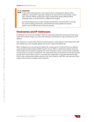 Chapter 12 | Manage Networking
Important
A typical Red Hat Enterprise Linux 9 system that is configured for dynamic IPv4
addresses using DHCP is typically configured for dynamic IPv6 using SLAAC. Hosts
with a dynamic IOPv6 configuration might unexpectedly obtain additional IPv6
addresses when a new IPv6 router is added to the network.
Some IPv6 deployments combine SLAAC and DHCPv6, and use SLAAC to provide
the network address information, with DHCPv6 providing additional network
options, such as DNS servers and search domains.
Hostnames and IP Addresses
IP addresses are not human-friendly in daily use. Users generally prefer working with hostnames
rather than number strings. Linux has name resolution mechanisms to map a hostname to an IP
address.
One method is to create static entries for each hostname in each system's /etc/hosts file. With
this method, you must manually update each server's copy of the hosts file.
When configured, you can look up the address for a hostname (or a hostname from an address)
using the Domain Name System (DNS) network service. DNS is a distributed network of servers
that provides name resolution mappings. For name resolution to work, a host must be configured
to know where to contact a nameserver. The nameserver does not need to be on the same subnet,
but the host must be able to reach it. A nameserver configuration is typically obtained through
DHCP or by creating static address setting in the /etc/resolv.conf file. Later sections of this
chapter discuss how to configure name resolution.
RH124-RHEL9.0-en-2-20220609 393
 
