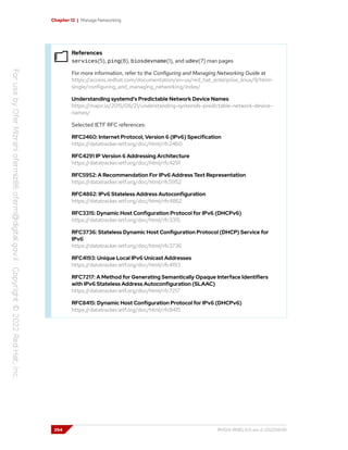 Chapter 12 | Manage Networking
References
services(5), ping(8), biosdevname(1), and udev(7) man pages
For more information, refer to the Configuring and Managing Networking Guide at
https://access.redhat.com/documentation/en-us/red_hat_enterprise_linux/9/html-
single/configuring_and_managing_networking/index/
Understanding systemd's Predictable Network Device Names
https://major.io/2015/08/21/understanding-systemds-predictable-network-device-
names/
Selected IETF RFC references:
RFC2460: Internet Protocol, Version 6 (IPv6) Specification
https://datatracker.ietf.org/doc/html/rfc2460
RFC4291 IP Version 6 Addressing Architecture
https://datatracker.ietf.org/doc/html/rfc4291
RFC5952: A Recommendation For IPv6 Address Text Representation
https://datatracker.ietf.org/doc/html/rfc5952
RFC4862: IPv6 Stateless Address Autoconfiguration
https://datatracker.ietf.org/doc/html/rfc4862
RFC3315: Dynamic Host Configuration Protocol for IPv6 (DHCPv6)
https://datatracker.ietf.org/doc/html/rfc3315
RFC3736: Stateless Dynamic Host Configuration Protocol (DHCP) Service for
IPv6
https://datatracker.ietf.org/doc/html/rfc3736
RFC4193: Unique Local IPv6 Unicast Addresses
https://datatracker.ietf.org/doc/html/rfc4193
RFC7217: A Method for Generating Semantically Opaque Interface Identifiers
with IPv6 Stateless Address Autoconfiguration (SLAAC)
https://datatracker.ietf.org/doc/html/rfc7217
RFC8415: Dynamic Host Configuration Protocol for IPv6 (DHCPv6)
https://datatracker.ietf.org/doc/html/rfc8415
394 RH124-RHEL9.0-en-2-20220609
 