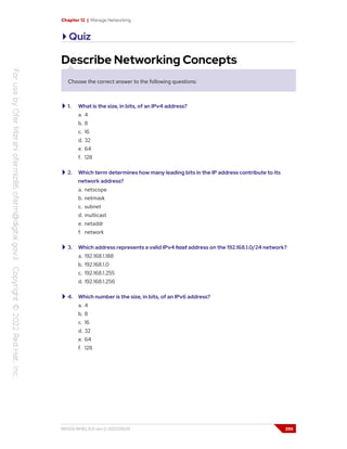 Chapter 12 | Manage Networking
Quiz
Describe Networking Concepts
Choose the correct answer to the following questions:
1. What is the size, in bits, of an IPv4 address?
a. 4
b. 8
c. 16
d. 32
e. 64
f. 128
2. Which term determines how many leading bits in the IP address contribute to its
network address?
a. netscope
b. netmask
c. subnet
d. multicast
e. netaddr
f. network
3. Which address represents a valid IPv4 host address on the 192.168.1.0/24 network?
a. 192.168.1.188
b. 192.168.1.0
c. 192.168.1.255
d. 192.168.1.256
4. Which number is the size, in bits, of an IPv6 address?
a. 4
b. 8
c. 16
d. 32
e. 64
f. 128
RH124-RHEL9.0-en-2-20220609 395
 