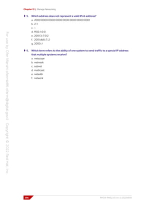 Chapter 12 | Manage Networking
5. Which address does not represent a valid IPv6 address?
a. 2000:0000:0000:0000:0000:0000:0000:0001
b. 2::1
c. ::
d. ff02::1:0:0
e. 2001:3::7:0:2
f. 2001:db8::7::2
g. 2000::1
6. Which term refers to the ability of one system to send traffic to a special IP address
that multiple systems receive?
a. netscope
b. netmask
c. subnet
d. multicast
e. netaddr
f. network
396 RH124-RHEL9.0-en-2-20220609
 