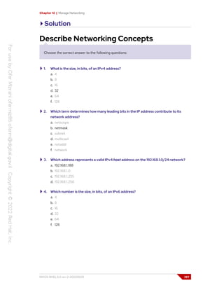 Chapter 12 | Manage Networking
Solution
Describe Networking Concepts
Choose the correct answer to the following questions:
1. What is the size, in bits, of an IPv4 address?
a. 4
b. 8
c. 16
d. 32
e. 64
f. 128
2. Which term determines how many leading bits in the IP address contribute to its
network address?
a. netscope
b. netmask
c. subnet
d. multicast
e. netaddr
f. network
3. Which address represents a valid IPv4 host address on the 192.168.1.0/24 network?
a. 192.168.1.188
b. 192.168.1.0
c. 192.168.1.255
d. 192.168.1.256
4. Which number is the size, in bits, of an IPv6 address?
a. 4
b. 8
c. 16
d. 32
e. 64
f. 128
RH124-RHEL9.0-en-2-20220609 397
 