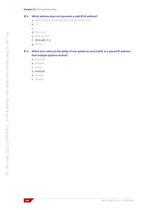 Chapter 12 | Manage Networking
5. Which address does not represent a valid IPv6 address?
a. 2000:0000:0000:0000:0000:0000:0000:0001
b. 2::1
c. ::
d. ff02::1:0:0
e. 2001:3::7:0:2
f. 2001:db8::7::2
g. 2000::1
6. Which term refers to the ability of one system to send traffic to a special IP address
that multiple systems receive?
a. netscope
b. netmask
c. subnet
d. multicast
e. netaddr
f. network
398 RH124-RHEL9.0-en-2-20220609
 