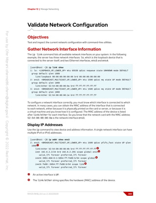 Chapter 12 | Manage Networking
Validate Network Configuration
Objectives
Test and inspect the current network configuration with command-line utilities.
Gather Network Interface Information
The ip link command lists all available network interfaces on your system. In the following
example, the server has three network interfaces: lo, which is the loopback device that is
connected to the server itself, and two Ethernet interfaces, ens3 and ens4.
[user@host ~]$ ip link show
1: lo: <LOOPBACK,UP,LOWER_UP> mtu 65536 qdisc noqueue state UNKNOWN mode DEFAULT
group default qlen 1000
link/loopback 00:00:00:00:00:00 brd 00:00:00:00:00:00
2: ens3: <BROADCAST,MULTICAST,UP,LOWER_UP> mtu 1500 qdisc mq state UP mode DEFAULT
group default qlen 1000
link/ether 52:54:00:00:00:0a brd ff:ff:ff:ff:ff:ff
3: ens4: <BROADCAST,MULTICAST,UP,LOWER_UP> mtu 1500 qdisc mq state UP mode DEFAULT
group default qlen 1000
link/ether 52:54:00:00:00:1e brd ff:ff:ff:ff:ff:ff
To configure a network interface correctly, you must know which interface is connected to which
network. In many cases, you can obtain the MAC address of the interface that is connected
to each network, either because it is physically printed on the card or server, or because it is
a virtual machine and you know how it is configured. The MAC address of the device is listed
after link/ether for each interface. So you know that the network card with the MAC address
52:54:00:00:00:0a is the network interface ens3.
Display IP Addresses
Use the ip command to view device and address information. A single network interface can have
multiple IPv4 or IPv6 addresses.
[user@host ~]$ ip addr show ens3
2: ens3: <BROADCAST,MULTICAST,UP,LOWER_UP> mtu 1500 qdisc pfifo_fast state UP qlen
1000
link/ether 52:54:00:00:00:0b brd ff:ff:ff:ff:ff:ff
inet 192.0.2.2/24 brd 192.0.2.255 scope global ens3
valid_lft forever preferred_lft forever
inet6 2001:db8:0:1:5054:ff:fe00:b/64 scope global
valid_lft forever preferred_lft forever
inet6 fe80::5054:ff:fe00:b/64 scope link
valid_lft forever preferred_lft forever
An active interface is UP.
The link/ether string specifies the hardware (MAC) address of the device.
RH124-RHEL9.0-en-2-20220609 399
 