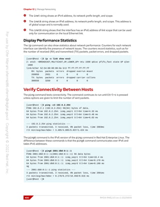 Chapter 12 | Manage Networking
The inet string shows an IPv4 address, its network prefix length, and scope.
The inet6 string shows an IPv6 address, its network prefix length, and scope. This address is
of global scope and is normally used.
This inet6 string shows that the interface has an IPv6 address of link scope that can be used
only for communication on the local Ethernet link.
Display Performance Statistics
The ip command can also show statistics about network performance. Counters for each network
interface can identify the presence of network issues. The counters record statistics, such as for
the number of received (RX) and transmitted (TX) packets, packet errors, and dropped packets.
[user@host ~]$ ip -s link show ens3
2: ens3: <BROADCAST,MULTICAST,UP,LOWER_UP> mtu 1500 qdisc pfifo_fast state UP qlen
1000
link/ether 52:54:00:00:00:0a brd ff:ff:ff:ff:ff:ff
RX: bytes packets errors dropped overrun mcast
269850 2931 0 0 0 0
TX: bytes packets errors dropped carrier collsns
300556 3250 0 0 0 0
Verify Connectivity Between Hosts
The ping command tests connectivity. The command continues to run until Ctrl+c is pressed
unless options are given to limit the number of sent packets.
[user@host ~]$ ping -c3 192.0.2.254
PING 192.0.2.1 (192.0.2.254) 56(84) bytes of data.
64 bytes from 192.0.2.254: icmp_seq=1 ttl=64 time=4.33 ms
64 bytes from 192.0.2.254: icmp_seq=2 ttl=64 time=3.48 ms
64 bytes from 192.0.2.254: icmp_seq=3 ttl=64 time=6.83 ms
--- 192.0.2.254 ping statistics ---
3 packets transmitted, 3 received, 0% packet loss, time 2003ms
rtt min/avg/max/mdev = 3.485/4.885/6.837/1.424 ms
The ping6 command is the IPv6 version of the ping command in Red Hat Enterprise Linux. The
difference between these commands is that the ping6 command communicates over IPv6 and
takes IPv6 addresses.
[user@host ~]$ ping6 2001:db8:0:1::1
PING 2001:db8:0:1::1(2001:db8:0:1::1) 56 data bytes
64 bytes from 2001:db8:0:1::1: icmp_seq=1 ttl=64 time=18.4 ms
64 bytes from 2001:db8:0:1::1: icmp_seq=2 ttl=64 time=0.178 ms
64 bytes from 2001:db8:0:1::1: icmp_seq=3 ttl=64 time=0.180 ms
^C
--- 2001:db8:0:1::1 ping statistics ---
3 packets transmitted, 3 received, 0% packet loss, time 2001ms
rtt min/avg/max/mdev = 0.178/6.272/18.458/8.616 ms
[user@host ~]$
400 RH124-RHEL9.0-en-2-20220609
 