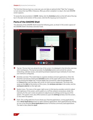Chapter 2 | Access the Command Line
The first time that you log in as a new user, you can take an optional initial "Take Tour" program
to learn about the new RHEL 9 features. After you either complete it or skip it, the main GNOME
screen appears.
To review the documentation in GNOME Help, click the Activities button on the left side of the top
bar. In the dash at the bottom of the screen, click the life ring buoy icon to launch it.
Parts of the GNOME Shell
The elements of the GNOME Shell include the following parts, as shown in this screen capture of
the GNOME Shell in Activities overview mode:
Top bar: The bar that runs along the top of the screen. It is displayed in the Activities overview
and in workspaces. The top bar provides the Activities button and controls for volume,
networking, calendar access, and switching between keyboard input methods (if more than
one method is configured).
Activities overview: This mode helps to organize windows and start applications. Enter the
Activities overview by clicking the Activities button at the upper-left corner of the top bar,
or by pressing the Super key. Find the Super key (sometimes called the Windows key
or Command key) near the lower-left corner of most common keyboards. The three main
areas are the dash at the bottom of the screen, the windows overview in the center, and the
workspace selector on the right side.
System menu: The menu in the upper-right corner on the top bar provides control to adjust
the brightness of the screen, and to switch on or off the network connections. Under the
submenu for the user's name are options to adjust account settings and to log out of the
system. The system menu also offers buttons to open the Settings window, lock the screen,
or shut down the system.
Dash: This configurable list of icons shows your favorite applications, running applications,
and a Show Applications button to select arbitrary applications. Start applications by clicking
an icon or by using the Show Applications button to find less commonly used applications.
The dash is also called the dock.
24 RH124-RHEL9.0-en-2-20220609
 