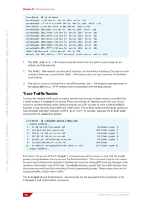 Chapter 12 | Manage Networking
[user@host ~]$ ip -6 route
unreachable ::/96 dev lo metric 1024 error -101
unreachable ::ffff:0.0.0.0/96 dev lo metric 1024 error -101
2001:db8:0:1::/64 dev ens3 proto kernel metric 256
unreachable 2002:a00::/24 dev lo metric 1024 error -101
unreachable 2002:7f00::/24 dev lo metric 1024 error -101
unreachable 2002:a9fe::/32 dev lo metric 1024 error -101
unreachable 2002:ac10::/28 dev lo metric 1024 error -101
unreachable 2002:c0a8::/32 dev lo metric 1024 error -101
unreachable 2002:e000::/19 dev lo metric 1024 error -101
unreachable 3ffe:ffff::/32 dev lo metric 1024 error -101
fe80::/64 dev ens3 proto kernel metric 256
default via 2001:db8:0:1::ffff dev ens3 proto static metric 1024
1. The 2001:db8:0:1::/64 network uses the ens3 interface (which presumably has an
address on that network).
2. The fe80::/64 network uses the ens3 interface, for the link-local address. On a system with
multiple interfaces, a route to the fe80::/64 network exists in each interface for each link-
local address.
3. The default route to all networks on the IPv6 Internet (the ::/0 network) uses the router at
the 2001:db8:0:1::ffff network and it is reachable with the ens3 device.
Trace Traffic Routes
To trace the network traffic path to reach a remote host through multiple routers, use either the
traceroute or tracepath command. These commands can identify issues with one of your
routers or an intermediate router. Both commands use UDP packets to trace a path by default;
however, many networks block UDP and ICMP traffic. The traceroute command has options to
trace the path with UDP (default), ICMP (-I), or TCP (-T) packets. Typically, the traceroute
command is not installed by default.
[user@host ~]$ tracepath access.redhat.com
...output omitted...
4: 71-32-28-145.rcmt.qwest.net 48.853ms asymm 5
5: dcp-brdr-04.inet.qwest.net 100.732ms asymm 7
6: 206.111.0.153.ptr.us.xo.net 96.245ms asymm 7
7: 207.88.14.162.ptr.us.xo.net 85.270ms asymm 8
8: ae1d0.cir1.atlanta6-ga.us.xo.net 64.160ms asymm 7
9: 216.156.108.98.ptr.us.xo.net 108.652ms
10: bu-ether13.atlngamq46w-bcr00.tbone.rr.com 107.286ms asymm 12
...output omitted...
Each line in the output of the tracepath command represents a router or hop that the packet
passes through between the source and the final destination. The command outputs information
for each hop as it becomes available, including the round trip timing (RTT) and any changes in the
maximum transmission unit (MTU) size. The asymm indication means that the traffic that reached
the router returned from that router by different (asymmetric) routes. These routers here are for
outbound traffic, not for return traffic.
The tracepath6 and traceroute -6 commands are the equivalent IPv6 commands to the
tracepath and traceroute commands.
402 RH124-RHEL9.0-en-2-20220609
 