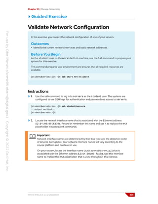 Chapter 12 | Manage Networking
Guided Exercise
Validate Network Configuration
In this exercise, you inspect the network configuration of one of your servers.
Outcomes
• Identify the current network interfaces and basic network addresses.
Before You Begin
As the student user on the workstation machine, use the lab command to prepare your
system for this exercise.
This command prepares your environment and ensures that all required resources are
available.
[student@workstation ~]$ lab start net-validate
Instructions
1. Use the ssh command to log in to servera as the student user. The systems are
configured to use SSH keys for authentication and passwordless access to servera.
[student@workstation ~]$ ssh student@servera
...output omitted...
[student@servera ~]$
2. Locate the network interface name that is associated with the Ethernet address
52:54:00:00:fa:0a. Record or remember this name and use it to replace the enX
placeholder in subsequent commands.
Important
Network interface names are determined by their bus type and the detection order
of devices during boot. Your network interface names will vary according to the
course platform and hardware in use.
On your system, locate the interface name (such as ens06 or en1p2) that is
associated with the Ethernet address 52:54:00:00:fa:0a. Use this interface
name to replace the enX placeholder that is used throughout this exercise.
RH124-RHEL9.0-en-2-20220609 405
 